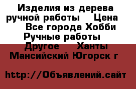 Изделия из дерева ручной работы  › Цена ­ 1 - Все города Хобби. Ручные работы » Другое   . Ханты-Мансийский,Югорск г.